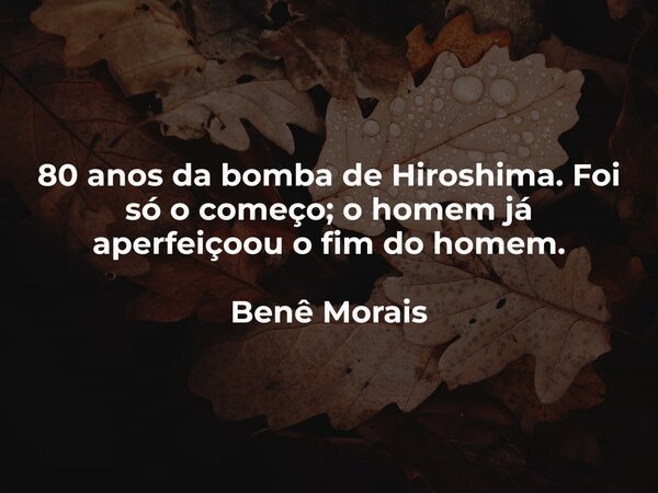 80 anos da bomba de Hiroshima. Foi só o começo; o homem já aperfeiçoou o fim do homem. Benê Morais... Frase de Benê Morais.