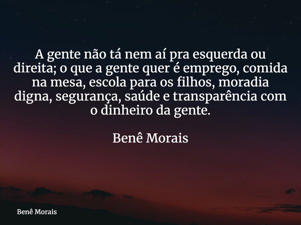 A gente não tá nem aí pra esquerda ou direita; o que a gente quer é emprego, comida na mesa, escola para os filhos, moradia digna, segurança, saúde e transparên... Frase de Benê Morais.