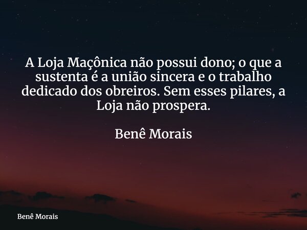 A Loja Maçônica não possui dono; o que a sustenta é a união sincera e o trabalho dedicado dos obreiros. Sem esses pilares, a Loja não prospera. Benê Morais ⁠... Frase de Benê Morais.