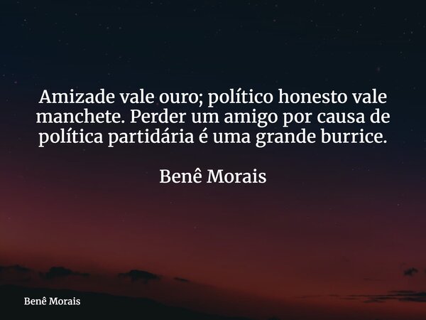 Amizade vale ouro; político honesto vale manchete. Perder um amigo por causa de política partidária é uma grande burrice. Benê Morais ⁠... Frase de Benê Morais.