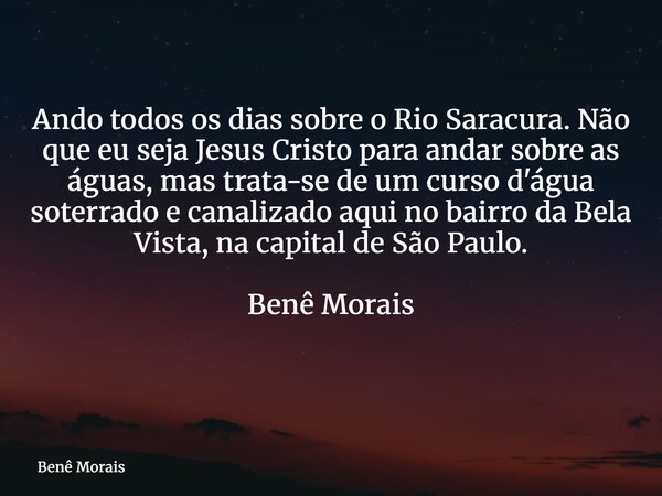 Ando todos os dias sobre o Rio Saracura. Não que eu seja Jesus Cristo para andar sobre as águas, mas trata-se de um curso d'água soterrado e canalizado aqui no ... Frase de Benê Morais.