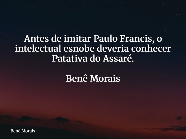 Antes de imitar Paulo Francis, o intelectual esnobe deveria conhecer Patativa do Assaré. Benê Morais ⁠... Frase de Benê Morais.