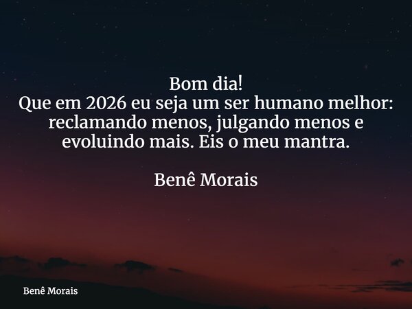 Bom dia! Que em 2026 eu seja um ser humano melhor: reclamando menos, julgando menos e evoluindo mais. Eis o meu mantra. Benê Morais ⁠... Frase de Benê Morais.
