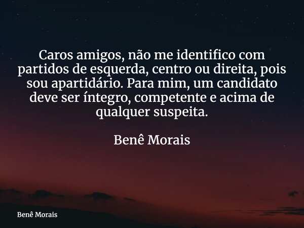 Caros amigos, não me identifico com partidos de esquerda, centro ou direita, pois sou apartidário. Para mim, um candidato deve ser íntegro, competente e acima d... Frase de Benê Morais.
