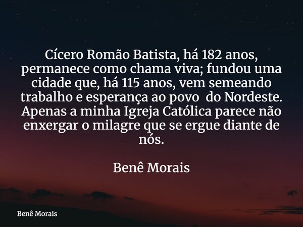 Cícero Romão Batista, há 182 anos, permanece como chama viva; fundou uma cidade que, há 115 anos, vem semeando trabalho e esperança ao povo do Nordeste. Apenas ... Frase de Benê Morais.