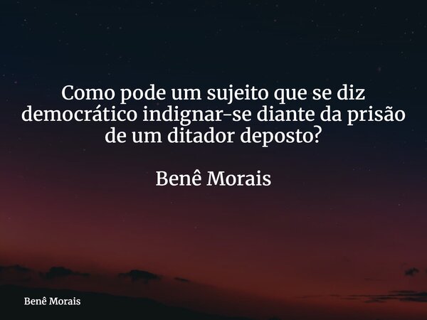 Como pode um sujeito que se diz democrático indignar-se diante da prisão de um ditador deposto? Benê Morais ⁠... Frase de Benê Morais.