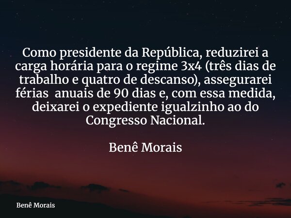 Como presidente da República, reduzirei a carga horária para o regime 3x4 (três dias de trabalho e quatro de descanso), assegurarei férias anuais de 90 dias e, ... Frase de Benê Morais.