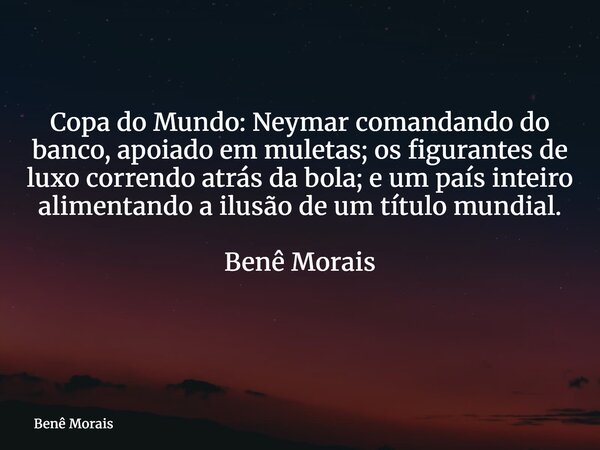Copa do Mundo: Neymar comandando do banco, apoiado em muletas; os figurantes de luxo correndo atrás da bola; e um país inteiro alimentando a ilusão de um título... Frase de Benê Morais.