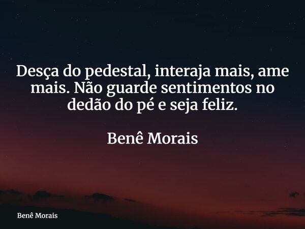 Desça do pedestal, interaja mais, ame mais. Não guarde sentimentos no dedão do pé e seja feliz. ⁠ Benê Morais... Frase de Benê Morais.