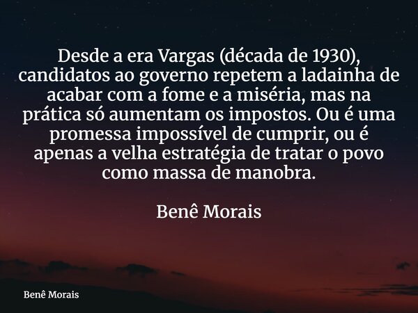 Desde a era Vargas (década de 1930), candidatos ao governo repetem a ladainha de acabar com a fome e a miséria, mas na prática só aumentam os impostos. Ou é uma... Frase de Benê Morais.