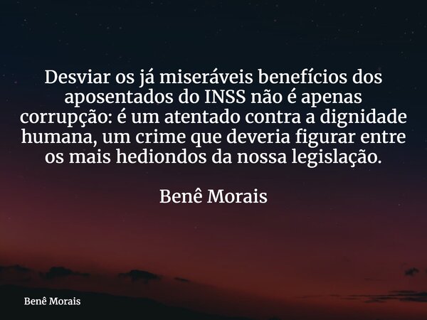 Desviar os já miseráveis benefícios dos aposentados do INSS não é apenas corrupção: é um atentado contra a dignidade humana, um crime que deveria figurar entre ... Frase de Benê Morais.