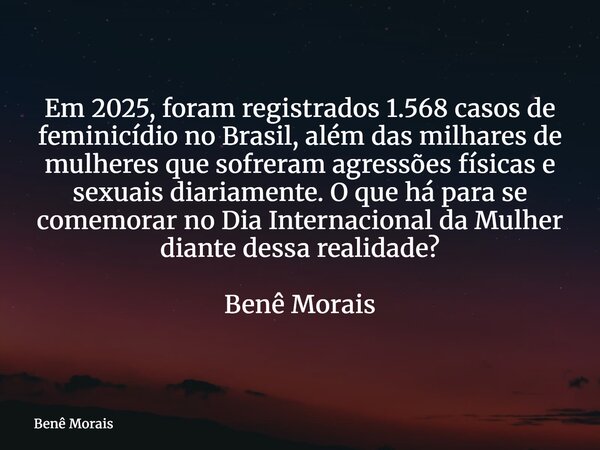 Em 2025, foram registrados 1.568 casos de feminicídio no Brasil, além das milhares de mulheres que sofreram agressões físicas e sexuais diariamente. O que há pa... Frase de Benê Morais.