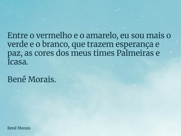Entre o vermelho e o amarelo, eu sou mais o verde e o branco, que trazem esperança e paz, as cores dos meus times Palmeiras e Icasa. Benê Morais. ⁠... Frase de Benê Morais.