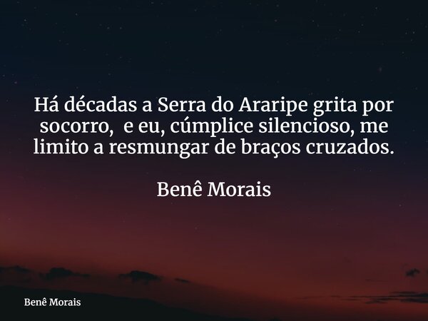 Há décadas a Serra do Araripe grita por socorro, e eu, cúmplice silencioso, me limito a resmungar de braços cruzados. ⁠ Benê Morais... Frase de Benê Morais.