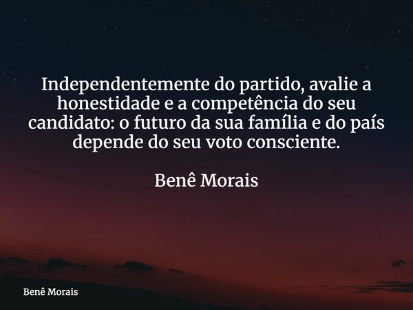 Independentemente do partido, avalie a honestidade e a competência do seu candidato: o futuro da sua família e do país depende do seu voto consciente. Benê Mora... Frase de Benê Morais.