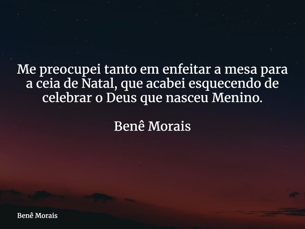 Me preocupei tanto em enfeitar a mesa para a ceia de Natal, que acabei esquecendo de celebrar o Deus que nasceu Menino. Benê Morais ⁠... Frase de Benê Morais.
