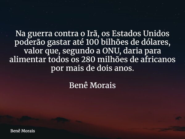 Na guerra contra o Irã, os Estados Unidos poderão gastar até 100 bilhões de dólares, valor que, segundo a ONU, daria para alimentar todos os 280 milhões de afri... Frase de Benê Morais.