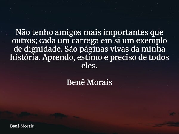 Não tenho amigos mais importantes que outros; cada um carrega em si um exemplo de dignidade. São páginas vivas da minha história. Aprendo, estimo e preciso de t... Frase de Benê Morais.