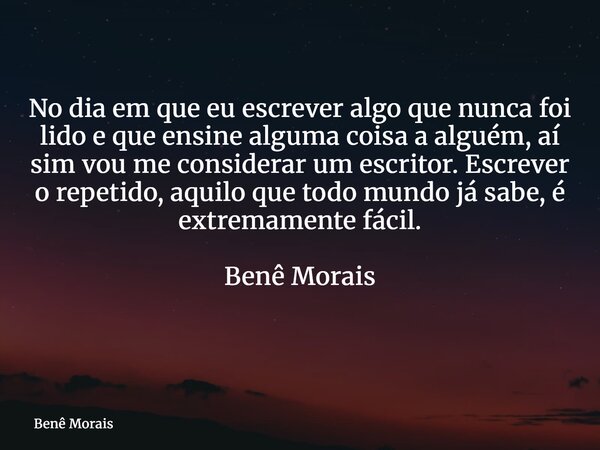 No dia em que eu escrever algo que nunca foi lido e que ensine alguma coisa a alguém, aí sim vou me considerar um escritor. Escrever o repetido, aquilo que todo... Frase de Benê Morais.