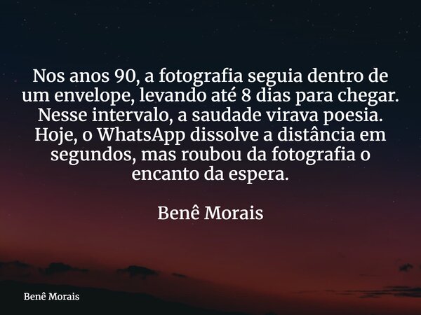 Nos anos 90, a fotografia seguia dentro de um envelope, levando até 8 dias para chegar. Nesse intervalo, a saudade virava poesia. Hoje, o WhatsApp dissolve a di... Frase de Benê Morais.