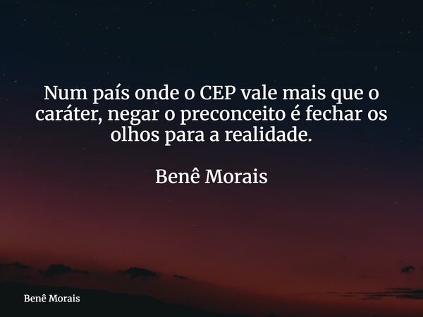 Num país onde o CEP vale mais que o caráter, negar o preconceito é fechar os olhos para a realidade. Benê Morais ⁠... Frase de Benê Morais.