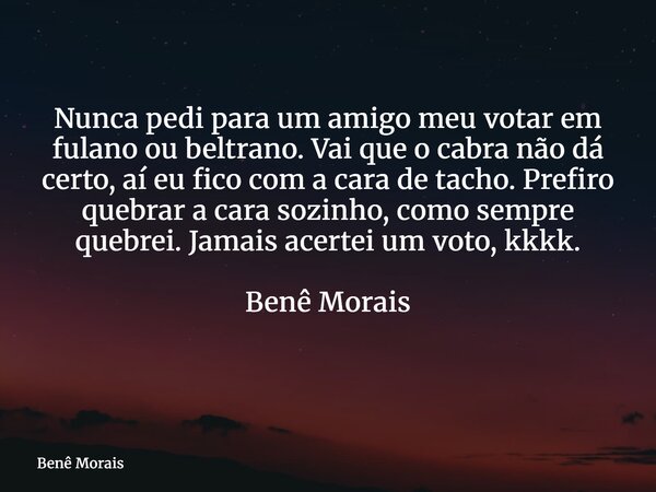 Nunca pedi para um amigo meu votar em fulano ou beltrano. Vai que o cabra não dá certo, aí eu fico com a cara de tacho. Prefiro quebrar a cara sozinho, como sem... Frase de Benê Morais.