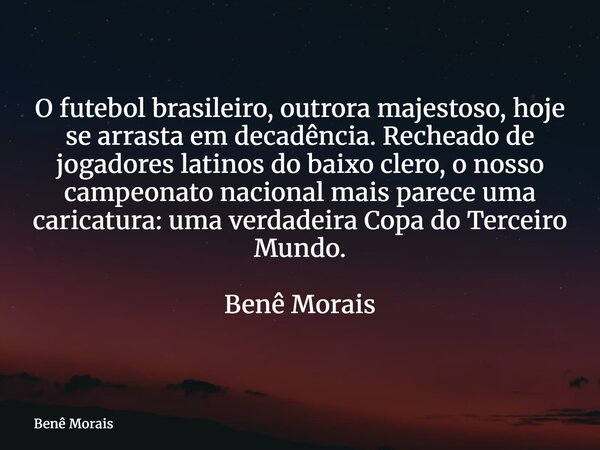 O futebol brasileiro, outrora majestoso, hoje se arrasta em decadência. Recheado de jogadores latinos do baixo clero, o nosso campeonato nacional mais parece um... Frase de Benê Morais.