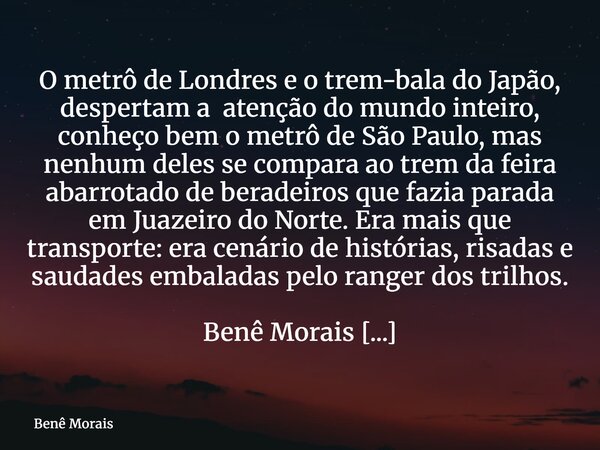 O metrô de Londres e o trem-bala do Japão, despertam a atenção do mundo inteiro, conheço bem o metrô de São Paulo, mas nenhum deles se compara ao trem da feira ... Frase de Benê Morais.