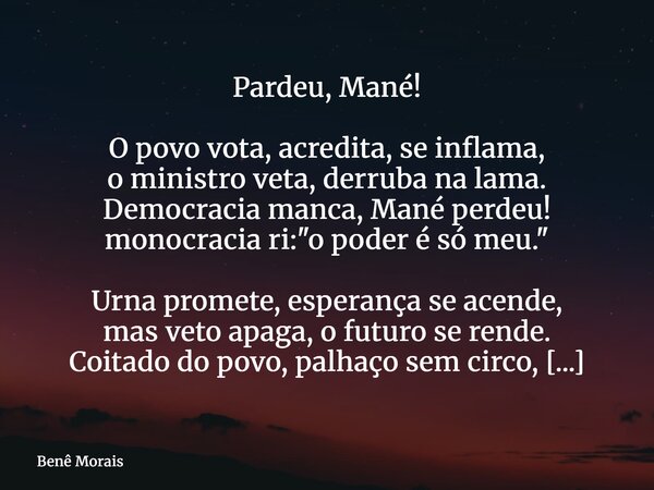 Pardeu, Mané! O povo vota, acredita, se inflama, o ministro veta, derruba na lama. Democracia manca, Mané perdeu! monocracia ri: "o poder é só meu." U... Frase de Benê Morais.