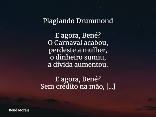 Plagiando Drummond E agora, Bené? O Carnaval acabou, perdeste a mulher, o dinheiro sumiu, a dívida aumentou. E agora, Bené? Sem crédito na mão, já não pode come... Frase de Benê Morais.