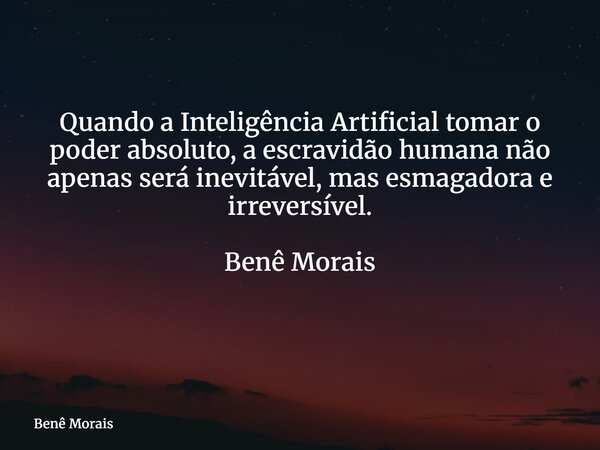 Quando a Inteligência Artificial tomar o poder absoluto, a escravidão humana não apenas será inevitável, mas esmagadora e irreversível. Benê Morais ⁠... Frase de Benê Morais.