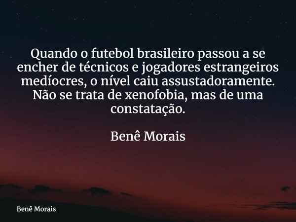 Quando o futebol brasileiro passou a se encher de técnicos e jogadores estrangeiros medíocres, o nível caiu assustadoramente. Não se trata de xenofobia, mas de ... Frase de Benê Morais.