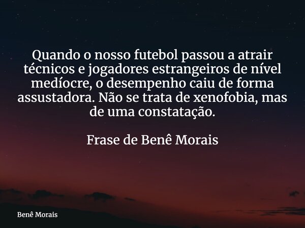 Quando o nosso futebol passou a atrair técnicos e jogadores estrangeiros de nível medíocre, o desempenho caiu de forma assustadora. Não se trata de xenofobia, m... Frase de Benê Morais.