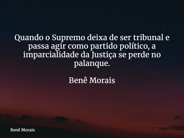 Quando o Supremo deixa de ser tribunal e passa agir como partido político, a imparcialidade da Justiça se perde no palanque. Benê Morais ⁠... Frase de Benê Morais.