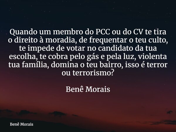 Quando um membro do PCC ou do CV te tira o direito à moradia, de frequentar o teu culto, te impede de votar no candidato da tua escolha, te cobra pelo gás e pel... Frase de Benê Morais.