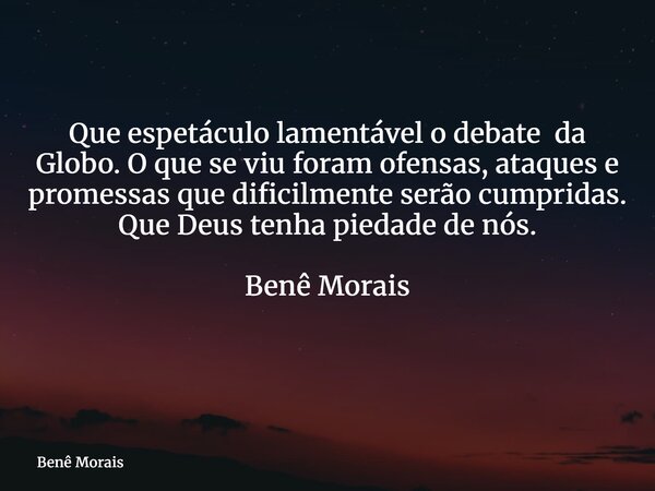 Que espetáculo lamentável o debate da Globo. O que se viu foram ofensas, ataques e promessas que dificilmente serão cumpridas. Que Deus tenha piedade de nós. Be... Frase de Benê Morais.