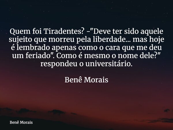 Quem foi Tiradentes? -"Deve ter sido aquele sujeito que morreu pela liberdade... mas hoje é lembrado apenas como o cara que me deu um feriado". Como é... Frase de Benê Morais.