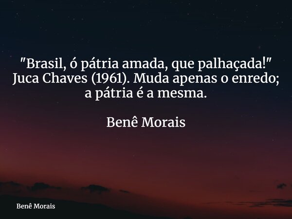 "Brasil, ó pátria amada, que palhaçada!" Juca Chaves (1961). Muda apenas o enredo; a pátria é a mesma. Benê Morais ⁠... Frase de Benê Morais.