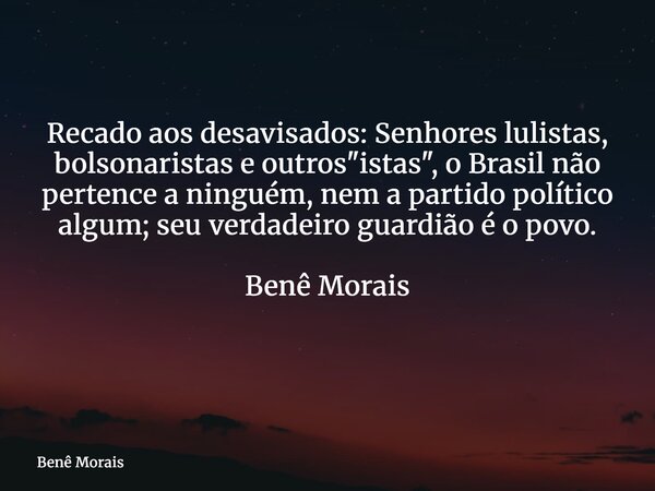 Recado aos desavisados: Senhores lulistas, bolsonaristas e outros "istas", o Brasil não pertence a ninguém, nem a partido político algum; seu verdadei... Frase de Benê Morais.