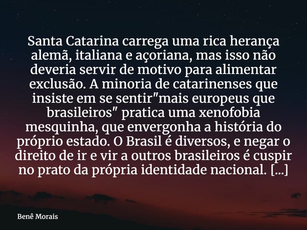 Santa Catarina carrega uma rica herança alemã, italiana e açoriana, mas isso não deveria servir de motivo para alimentar exclusão. A minoria de catarinenses que... Frase de Benê Morais.
