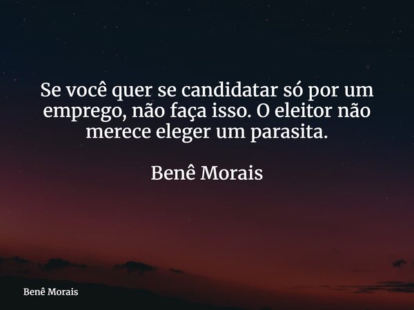 Se você quer se candidatar só por um emprego, não faça isso. O eleitor não merece eleger um parasita. Benê Morais ⁠... Frase de Benê Morais.