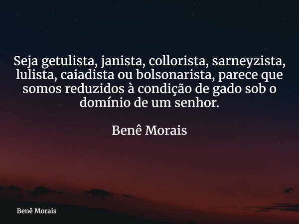 Seja getulista, janista, collorista, sarneyzista, lulista, caiadista ou bolsonarista, parece que somos reduzidos à condição de gado sob o domínio de um senhor. ... Frase de Benê Morais.