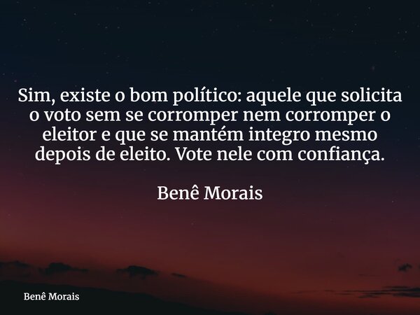 Sim, existe o bom político: aquele que solicita o voto sem se corromper nem corromper o eleitor e que se mantém integro mesmo depois de eleito. Vote nele com co... Frase de Benê Morais.