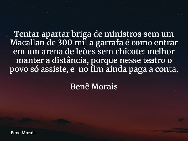 Tentar apartar briga de ministros sem um Macallan de 300 mil a garrafa é como entrar em um arena de leões sem chicote: melhor manter a distância, porque nesse t... Frase de Benê Morais.