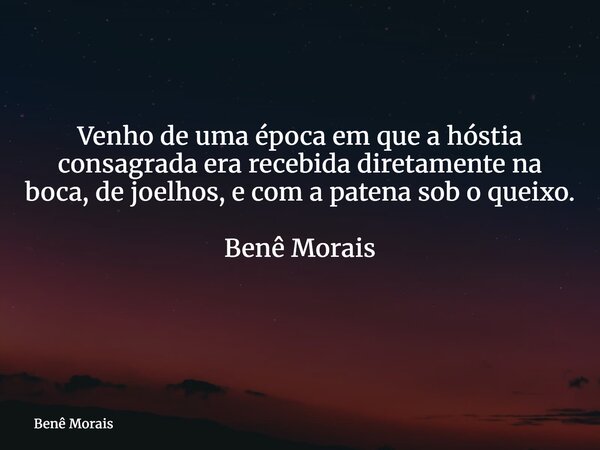 Venho de uma época em que a hóstia consagrada era recebida diretamente na boca, de joelhos, e com a patena sob o queixo. Benê Morais ⁠... Frase de Benê Morais.