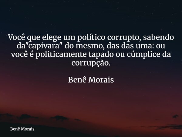 Você que elege um político corrupto, sabendo da "capivara" do mesmo, das das uma: ou você é politicamente tapado ou cúmplice da corrupção. Benê Morais... Frase de Benê Morais.