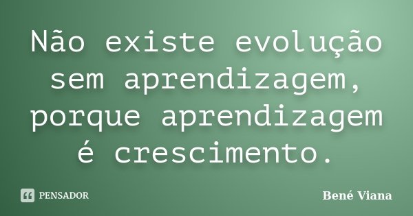 Não existe evolução sem aprendizagem, porque aprendizagem é crescimento.... Frase de Bené Viana.