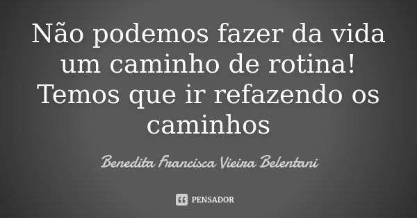 Não podemos fazer da vida um caminho de rotina! Temos que ir refazendo os caminhos... Frase de Benedita Francisca Vieira Belentani.
