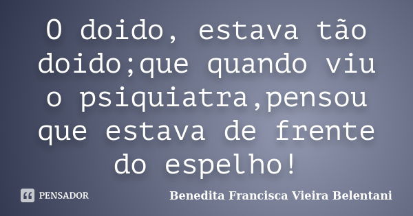 O doido, estava tão doido;que quando viu o psiquiatra,pensou que estava de frente do espelho!... Frase de Benedita Francisca vieira Belentani.