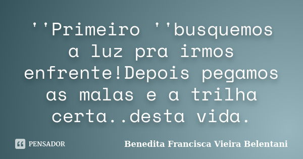 ''Primeiro ''busquemos a luz pra irmos enfrente!Depois pegamos as malas e a trilha certa..desta vida.... Frase de Benedita Francisca Vieira Belentani.